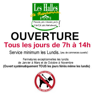 Horaires d'ouverture des halles de Narbonne tous les jours de 7h a 14h même les jours fériés. Service minimum les lundis avec peu de commerces ouverts. Fermetures exceptionnelle des lundis de janvier à Mars et octobre novembre inclus. Ouverture tous les jours fériés même les lundis. Chiens interdist même tenus en laisse ou dans les bras.